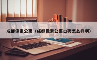 成都像素公寓（成都像素公寓口碑怎么样啊）