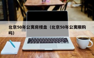 北京50年公寓房楼盘（北京50年公寓限购吗）